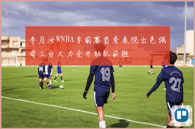 李月汝WNBA季前赛首秀表现出色佩奇三分火力全开助队获胜