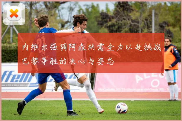 内维尔强调阿森纳需全力以赴挑战巴黎争胜的决心与姿态