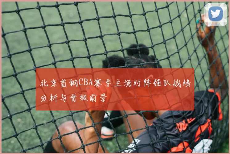 北京首钢CBA赛季主场对阵强队战绩分析与晋级前景