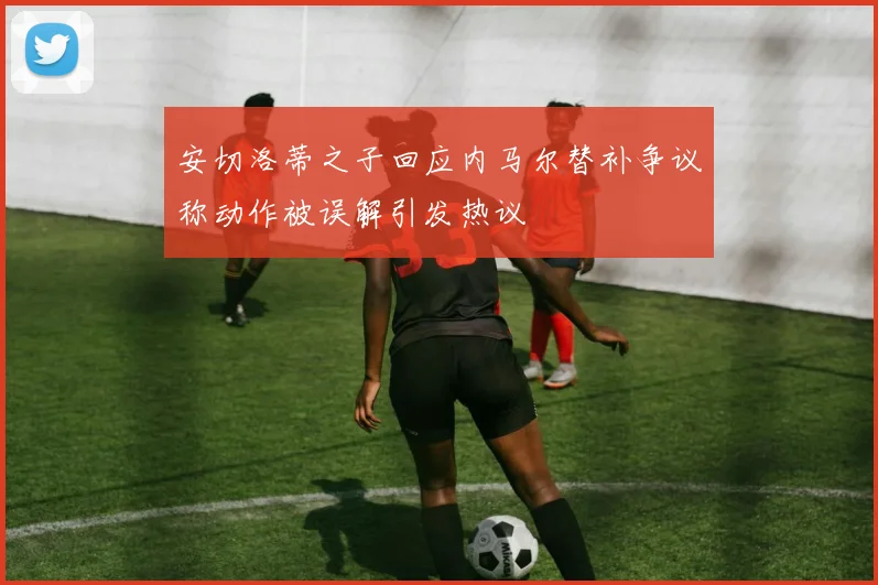 安切洛蒂之子回应内马尔替补争议称动作被误解引发热议