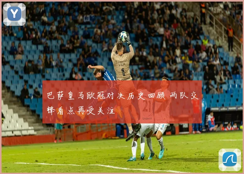 巴萨皇马欧冠对决历史回顾 两队交锋看点再受关注