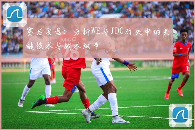 赛后复盘：分析WE与JDG对决中的关键技术与战术细节